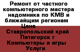 Ремонт от частного компьютерного мастера-надомника по КМВ и ближайщим регионам › Цена ­ 1 000 - Ставропольский край, Пятигорск г. Компьютеры и игры » Услуги   